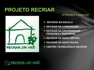  RECRIAR NA ESCOLA
 RECRIAR NA COMUNIDADE
 RECRIAR NA UNIVERSIDADE –
PESQUISA e PARCERIAS
 RECRIAR NA REDE VIRTUAL
 RECRIAR NA REDE SOCIAL
 CENTRO TECNOLÓGICO RECRIAR
PROJETO RECRIAR
O Planeta é o nosso lar!
 