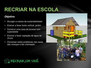 Objetivo
RECRIAR NA ESCOLA
 Divulgar a cultura da sustentabilidade
 Ensinar a fazer horta vertical, jardim
 Construir uma casa de boneca com
superadobe
 Ensinar a fazer captação de água de
chuva
 Conversar sobre problemas nas casas
das crianças e dar orientação
 