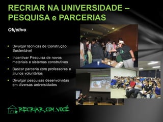 Objetivo
RECRIAR NA UNIVERSIDADE –
PESQUISA e PARCERIAS
 Divulgar técnicas de Construção
Sustentável
 Incentivar Pesquisa de novos
materiais e sistemas construtivos
 Buscar parceria com professores e
alunos voluntários
 Divulgar pesquisas desenvolvidas
em diversas universidades
 