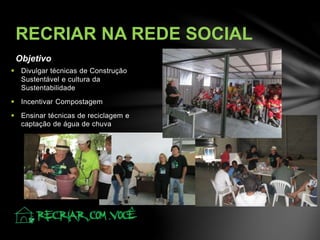 Objetivo
RECRIAR NA REDE SOCIAL
 Divulgar técnicas de Construção
Sustentável e cultura da
Sustentabilidade
 Incentivar Compostagem
 Ensinar técnicas de reciclagem e
captação de água de chuva
 