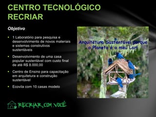 Objetivo
CENTRO TECNOLÓGICO
RECRIAR
 1 Laboratório para pesquisa e
desenvolvimento de novos materiais
e sistemas construtivos
sustentáveis
 Desenvolvimento de uma casa
popular sustentável com custo final
de até R$ 8.000,00
 Centro de Ensino para capacitação
em arquitetura e construção
sustentável
 Ecovila com 10 casas modelo
 