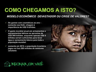 MODELO ECONÔMICO DEVASTADOR OU CRISE DE VALORES?
 Os gastos com cosméticos ao ano -
somente nos EUA- chegam à
importância de US$ 9 bilhões.
 O gasto mundial anual em armamentos e
equipamentos bélicos se aproxima de
US$ 900 bilhões, enquanto apenas US$ 9
bilhões seriam suficientes para levar
água e saneamento básico para toda a
população mundial.
 somente em 2012, a população brasileira
jogou no lixo 200 milhões de telefones
celulares
COMO CHEGAMOS A ISTO?
 
