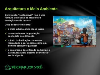 Construção “sustentável” não é uma
fórmula ou receita de arquitetura
ecologicamente correta.
Deve-se levar em conta:
 o meio urbano onde ela se insere
 os mecanismos de produção
capitalista da edificação
 o trato da habitação como uma
mercadoria a ser vendida como um
bem de consumo qualquer
 a exploração desenfreada do homem e
da natureza pelo sistema econômico-
social vigente
Arquitetura x Meio Ambiente
 