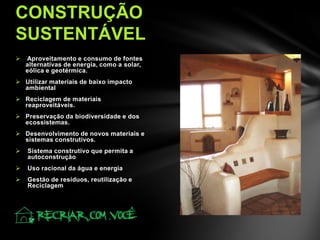  Aproveitamento e consumo de fontes
alternativas de energia, como a solar,
eólica e geotérmica.
 Utilizar materiais de baixo impacto
ambiental
 Reciclagem de materiais
reaproveitáveis.
 Preservação da biodiversidade e dos
ecossistemas.
 Desenvolvimento de novos materiais e
sistemas construtivos.
 Sistema construtivo que permita a
autoconstrução
 Uso racional da água e energia
 Gestão de resíduos, reutilização e
Reciclagem
CONSTRUÇÃO
SUSTENTÁVEL
 