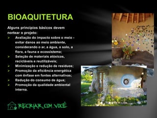 Alguns princípios básicos devem
nortear o projeto:
 Avaliação do impacto sobre o meio -
evitar danos ao meio ambiente,
considerando o ar, a água, o solo, a
flora, a fauna e ecossistema;
 Seleção de materiais atóxicos,
recicláveis e reutilizáveis;
 Minimização e redução de resíduos;
 Promoção da eficiência energética
com ênfase em fontes alternativas;
 Redução do consumo de água;
 Promoção da qualidade ambiental
interna.
BIOAQUITETURA
 