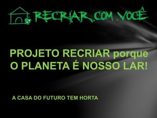 PROJETO RECRIAR porque
O PLANETA É NOSSO LAR!
A CASA DO FUTURO TEM HORTA
 