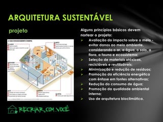 ARQUITETURA SUSTENTÁVEL
projeto

Alguns princípios básicos devem
nortear o projeto:









Avaliação do impacto sobre o meio evitar danos ao meio ambiente,
considerando o ar, a água, o solo, a
flora, a fauna e ecossistema;
Seleção de materiais atóxicos,
recicláveis e reutilizáveis;
Minimização e redução de resíduos;
Promoção da eficiência energética
com ênfase em fontes alternativas;
Redução do consumo de água;
Promoção da qualidade ambiental
interna;
Uso de arquitetura bioclimática.

 