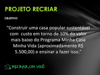 PROJETO RECRIAR
OBJETIVO

“Construir uma casa popular sustentável
com custo em torno de 10% do valor
mais baixo do Programa Minha Casa
Minha Vida (aproximadamente R$
5.500,00) e ensinar a fazer isso.”

 