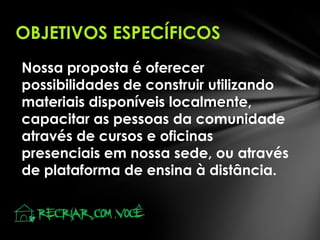 OBJETIVOS ESPECÍFICOS
Nossa proposta é oferecer
possibilidades de construir utilizando
materiais disponíveis localmente,
capacitar as pessoas da comunidade
através de cursos e oficinas
presenciais em nossa sede, ou através
de plataforma de ensina à distância.

 