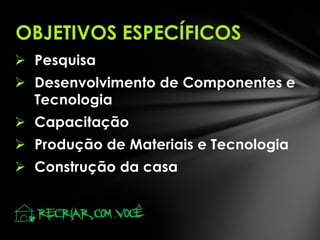 OBJETIVOS ESPECÍFICOS
 Pesquisa

 Desenvolvimento de Componentes e
Tecnologia
 Capacitação
 Produção de Materiais e Tecnologia
 Construção da casa

 