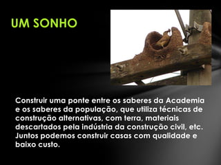 UM SONHO

Construir uma ponte entre os saberes da Academia
e os saberes da população, que utiliza técnicas de
construção alternativas, com terra, materiais
descartados pela indústria da construção civil, etc.
Juntos podemos construir casas com qualidade e
baixo custo.

 