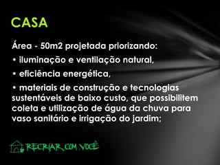 CASA
Área - 50m2 projetada priorizando:
• iluminação e ventilação natural,
• eficiência energética,
• materiais de construção e tecnologias
sustentáveis de baixo custo, que possibilitem
coleta e utilização de água da chuva para
vaso sanitário e irrigação do jardim;

 