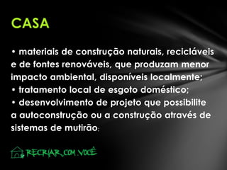 CASA
• materiais de construção naturais, recicláveis
e de fontes renováveis, que produzam menor
impacto ambiental, disponíveis localmente;
• tratamento local de esgoto doméstico;
• desenvolvimento de projeto que possibilite
a autoconstrução ou a construção através de
sistemas de mutirão ;

 