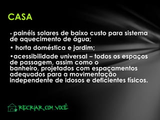 CASA
painéis solares de baixo custo para sistema
de aquecimento de água;
• horta doméstica e jardim;
•acessibilidade universal – todos os espaços
de passagem, assim como o
banheiro, projetados com espaçamentos
adequados para a movimentação
independente de idosos e deficientes físicos.
•

 