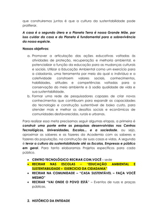 que construiremos juntos é que a cultura da sustentabilidade pode
proliferar.
A casa é o segundo útero e o Planeta Terra é nossa Grande Mãe, por
isso cuidar da casa e do Planeta é fundamental para a sobrevivência
da nossa espécie.
Nossos objetivos:
a. Promover a articulação das ações educativas voltadas às
atividades de proteção, recuperação e melhoria ambiental, e
potencializar a função da educação para as mudanças culturais
e sociais. Utilizar a Educação Ambiental como um exercício para
a cidadania, uma ferramenta por meio da qual o indivíduo e a
coletividade constroem valores sociais, conhecimentos,
habilidades, atitudes e competências voltadas para a
conservação do meio ambiente e à sadia qualidade de vida e
sua sustentabilidade.
b. Formar uma rede de pesquisadores capazes de criar novos
conhecimentos que contribuam para expandir as capacidades
da tecnologia e construção sustentável de baixo custo, para
atender mais e melhor os desafios sociais e econômicos de
comunidades desfavorecidas, rurais e urbanas.
Para realizar essa meta precisamos seguir algumas etapas, a primeira é
construir uma ponte entre as pesquisas desenvolvidas nos Centros
Tecnológicos, Universidades, Escolas... e a sociedade, ou seja,
aproximar os saberes e os fazeres da Academia com os saberes e
fazeres da população, na construção de suas casas e vidas. A segunda
é levar a cultura da sustentabilidade até as Escolas, Empresas e público
em geral. Para tanto elaboramos Projetos específicos para cada
público.
 CENTRO TECNOLÓGICO RECRIAR.COM.VOCÊ - sede
 RECRIAR NAS ESCOLAS – “EDUCAÇÃO AMBIENTAL E
SUSTENTABILIDADE – EXERCICIO DA CIDADANIA”
 RECRIAR NA COMUNIDADE – “CASA SUSTENTÁVEL – FAÇA VOCÊ
MESMO”
 RECRIAR “VAI ONDE O POVO ESTÁ” – Eventos de ruas e praças
públicas.
2. HISTÓRICO DA ENTIDADE
 