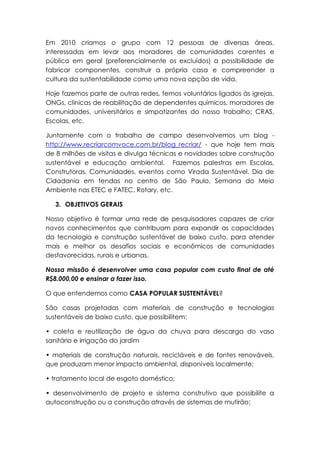 Em 2010 criamos o grupo com 12 pessoas de diversas áreas,
interessadas em levar aos moradores de comunidades carentes e
público em geral (preferencialmente os excluídos) a possibilidade de
fabricar componentes, construir a própria casa e compreender a
cultura da sustentabilidade como uma nova opção de vida.
Hoje fazemos parte de outras redes, temos voluntários ligados às igrejas,
ONGs, clinicas de reabilitação de dependentes químicos, moradores de
comunidades, universitários e simpatizantes do nosso trabalho; CRAS,
Escolas, etc.
Juntamente com o trabalho de campo desenvolvemos um blog -
http://www.recriarcomvoce.com.br/blog_recriar/ - que hoje tem mais
de 8 milhões de visitas e divulga técnicas e novidades sobre construção
sustentável e educação ambiental. Fazemos palestras em Escolas,
Construtoras, Comunidades, eventos como Virada Sustentável, Dia de
Cidadania em tendas no centro de São Paulo, Semana do Meio
Ambiente nas ETEC e FATEC, Rotary, etc.
3. OBJETIVOS GERAIS
Nosso objetivo é formar uma rede de pesquisadores capazes de criar
novos conhecimentos que contribuam para expandir as capacidades
da tecnologia e construção sustentável de baixo custo, para atender
mais e melhor os desafios sociais e econômicos de comunidades
desfavorecidas, rurais e urbanas.
Nossa missão é desenvolver uma casa popular com custo final de até
R$8.000,00 e ensinar a fazer isso.
O que entendemos como CASA POPULAR SUSTENTÁVEL?
São casas projetadas com materiais de construção e tecnologias
sustentáveis de baixo custo, que possibilitem:
• coleta e reutilização de água da chuva para descarga do vaso
sanitário e irrigação do jardim
• materiais de construção naturais, recicláveis e de fontes renováveis,
que produzam menor impacto ambiental, disponíveis localmente;
• tratamento local de esgoto doméstico;
• desenvolvimento de projeto e sistema construtivo que possibilite a
autoconstrução ou a construção através de sistemas de mutirão;
 