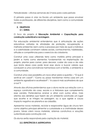 Periodicidade – oficinas semanais de 2 horas para cada período
O primeiro passo é criar na Escola um ambiente que possa envolver
todos os professores, de diferentes disciplinas, bem como a comunidade
ao redor.
2. OBJETIVOS
2.1. GERAL
O foco do projeto é Educação Ambiental e Capacitação para
construção sustentável e reciclagem.
Por educação ambiental entendemos que é articulação de ações
educativas voltadas às atividades de proteção, recuperação e
melhoria ambiental, bem como o processo por meio do qual o indivíduo
e a coletividade constroem valores sociais, conhecimentos, habilidades,
atitudes e competências para o exercício da cidadania.
Construir uma casa utilizando terra como matéria prima principal e
jardim e horta como elementos fundamentais na implantação do
projeto, plantar para comer, para decorar, cuidar da casa e da vida
que brota dessa casa pode levar esse aluno a buscar valores que
conduzam a uma convivência harmoniosa com a família, o ambiente e
a comunidade.
Construir uma casa possibilita um novo olhar sobre a questão – “O que é
sentir-se em casa?”; “Como eu posso transformar minha casa em um
ambiente agradável e acolhedor?”; “A casa é mais acolhedora do que
a rua”?
Através das oficinas pretendemos que o aluno recrie sua relação com o
espaço construído da casa, escola e a Natureza que complementa
esse cenário. Pretendemos ensinar a olhar com outros olhos, mais
atentos aos detalhes que fazem de um ambiente construído um lugar
que acolhe e se integra na paisagem, ou o que agride e causa
impacto negativo ao planeta e ao cidadão.
Apresentar novos materiais, reciclar e reaproveitar água de chuva tem
como objetivo principal alimentar a curiosidade e a criatividade desses
jovens, talvez criem novos materiais, sistemas construtivos e soluções
sustentáveis para construção civil.
Os alunos serão responsáveis pela captação do material.
2.2. ESPECÍFICOS E JUSTIFICATIVA
 