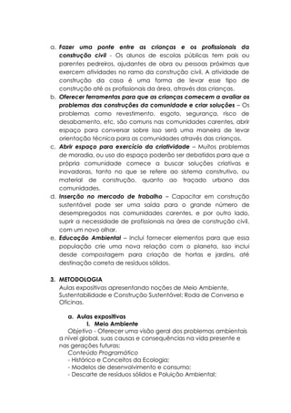 a. Fazer uma ponte entre as crianças e os profissionais da
construção civil - Os alunos de escolas públicas tem pais ou
parentes pedreiros, ajudantes de obra ou pessoas próximas que
exercem atividades no ramo da construção civil. A atividade de
construção da casa é uma forma de levar esse tipo de
construção até os profissionais da área, através das crianças.
b. Oferecer ferramentas para que as crianças comecem a avaliar os
problemas das construções da comunidade e criar soluções – Os
problemas como revestimento, esgoto, segurança, risco de
desabamento, etc. são comuns nas comunidades carentes, abrir
espaço para conversar sobre isso será uma maneira de levar
orientação técnica para as comunidades através das crianças.
c. Abrir espaço para exercício da criatividade – Muitos problemas
de moradia, ou uso do espaço poderão ser debatidos para que a
própria comunidade comece a buscar soluções criativas e
inovadoras, tanto no que se refere ao sistema construtivo, ou
material de construção, quanto ao traçado urbano das
comunidades.
d. Inserção no mercado de trabalho – Capacitar em construção
sustentável pode ser uma saída para o grande número de
desempregados nas comunidades carentes, e por outro lado,
suprir a necessidade de profissionais na área de construção civil,
com um novo olhar.
e. Educação Ambiental – Inclui fornecer elementos para que essa
população crie uma nova relação com o planeta, isso inclui
desde compostagem para criação de hortas e jardins, até
destinação correta de resíduos sólidos.
3. METODOLOGIA
Aulas expositivas apresentando noções de Meio Ambiente,
Sustentabilidade e Construção Sustentável; Roda de Conversa e
Oficinas.
a. Aulas expositivas
I. Meio Ambiente
Objetivo - Oferecer uma visão geral dos problemas ambientais
a nível global, suas causas e consequências na vida presente e
nas gerações futuras;
Conteúdo Programático
- Histórico e Conceitos da Ecologia;
- Modelos de desenvolvimento e consumo;
- Descarte de resíduos sólidos e Poluição Ambiental;
 