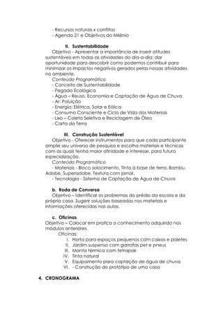 - Recursos naturais x conflitos
- Agenda 21 e Objetivos do Milênio
II. Sustentabilidade
Objetivo - Apresentar a importância de inserir atitudes
sustentáveis em todas as atividades do dia-a-dia; dar
oportunidade para descobrir como podemos contribuir para
minimizar os impactos negativos gerados pelas nossas atividades
no ambiente.
Conteúdo Programático
- Conceito de Sustentabilidade
- Pegada Ecológica
- Água – Reuso, Economia e Captação de Água de Chuva
- Ar: Poluição
- Energia: Elétrica, Solar e Eólica
- Consumo Consciente e Ciclo de Vida dos Materiais
- Lixo – Coleta Seletiva e Reciclagem de Óleo
- Carta da Terra
III. Construção Sustentável
Objetivo - Oferecer instrumentos para que cada participante
amplie seu universo de pesquisa e escolha materiais e técnicas
com as quais tenha maior afinidade e interesse, para futura
especialização.
Conteúdo Programático
- Materiais - Bloco solocimento, Tinta à base de terra, Bambu,
Adobe, Superadobe, Textura com jornal.
- Tecnologia - Sistema de Captação de Água de Chuva
b. Roda de Conversa
Objetivo – Identificar os problemas do prédio da escola e da
própria casa. Sugerir soluções baseadas nos materiais e
informações oferecidas nas aulas.
c. Oficinas
Objetivo – Colocar em pratica o conhecimento adquirido nos
módulos anteriores.
Oficinas:
I. Horta para espaços pequenos com caixas e paletes
II. Jardim suspenso com garrafas pet e pneus
III. Manta térmica com tetrapak
IV. Tinta natural
V. Equipamento para captação de água de chuva
VI. - Construção do protótipo de uma casa
4. CRONOGRAMA
 