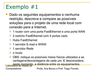 Laboratório de Redes de
Computadores Profa. Ana Benso e Prof. Tiago Ferreto
Exemplo #1
 Dado os seguintes equipamentos e nenhuma
restrição, descreva e compare as possíveis
soluções para o projeto de uma rede local com
conexão para a Internet.
 1 router com uma porta FastEthernet e uma porta WAN
 2 switchs FastEthernet com 4 portas cada
 Hubs FastEthernet
 1 servidor E-mail e WWW
 1 servidor Rede
 n hosts
 OBS: indique os possíveis meios físicos utilizados e as
vantagens/desvantagens de cada um. E desconsidere,
neste momento, a distância entre os equipamentos.
 