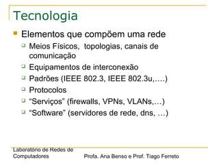 Laboratório de Redes de
Computadores Profa. Ana Benso e Prof. Tiago Ferreto
Tecnologia
 Elementos que compõem uma rede
 Meios Físicos, topologias, canais de
comunicação
 Equipamentos de interconexão
 Padrões (IEEE 802.3, IEEE 802.3u,….)
 Protocolos
 “Serviços” (firewalls, VPNs, VLANs,…)
 “Software” (servidores de rede, dns, …)
 