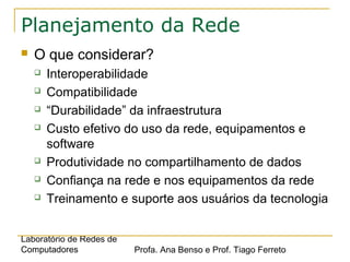 Laboratório de Redes de
Computadores Profa. Ana Benso e Prof. Tiago Ferreto
Planejamento da Rede
 O que considerar?
 Interoperabilidade
 Compatibilidade
 “Durabilidade” da infraestrutura
 Custo efetivo do uso da rede, equipamentos e
software
 Produtividade no compartilhamento de dados
 Confiança na rede e nos equipamentos da rede
 Treinamento e suporte aos usuários da tecnologia
 