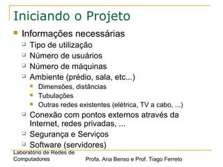 Laboratório de Redes de
Computadores Profa. Ana Benso e Prof. Tiago Ferreto
Iniciando o Projeto
 Informações necessárias
 Tipo de utilização
 Número de usuários
 Número de máquinas
 Ambiente (prédio, sala, etc...)
 Dimensões, distâncias
 Tubulações
 Outras redes existentes (elétrica, TV a cabo, ...)
 Conexão com pontos externos através da
Internet, redes privadas, ...
 Segurança e Serviços
 Software (servidores)
 