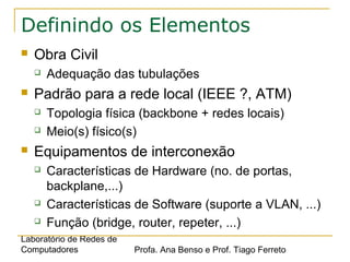 Laboratório de Redes de
Computadores Profa. Ana Benso e Prof. Tiago Ferreto
Definindo os Elementos
 Obra Civil
 Adequação das tubulações
 Padrão para a rede local (IEEE ?, ATM)
 Topologia física (backbone + redes locais)
 Meio(s) físico(s)
 Equipamentos de interconexão
 Características de Hardware (no. de portas,
backplane,...)
 Características de Software (suporte a VLAN, ...)
 Função (bridge, router, repeter, ...)
 
