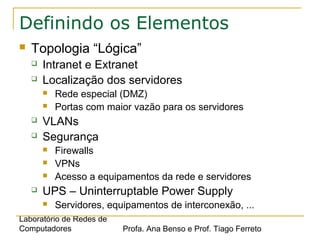 Laboratório de Redes de
Computadores Profa. Ana Benso e Prof. Tiago Ferreto
Definindo os Elementos
 Topologia “Lógica”
 Intranet e Extranet
 Localização dos servidores
 Rede especial (DMZ)
 Portas com maior vazão para os servidores
 VLANs
 Segurança
 Firewalls
 VPNs
 Acesso a equipamentos da rede e servidores
 UPS – Uninterruptable Power Supply
 Servidores, equipamentos de interconexão, ...
 