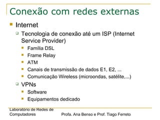 Laboratório de Redes de
Computadores Profa. Ana Benso e Prof. Tiago Ferreto
Conexão com redes externas
 Internet
 Tecnologia de conexão até um ISP (Internet
Service Provider)
 Família DSL
 Frame Relay
 ATM
 Canais de transmissão de dados E1, E2, ...
 Comunicação Wireless (microondas, satélite,...)
 VPNs
 Software
 Equipamentos dedicado
 