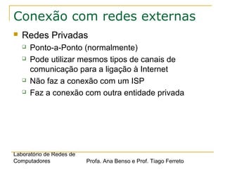 Laboratório de Redes de
Computadores Profa. Ana Benso e Prof. Tiago Ferreto
Conexão com redes externas
 Redes Privadas
 Ponto-a-Ponto (normalmente)
 Pode utilizar mesmos tipos de canais de
comunicação para a ligação à Internet
 Não faz a conexão com um ISP
 Faz a conexão com outra entidade privada
 