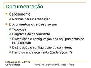 Laboratório de Redes de
Computadores Profa. Ana Benso e Prof. Tiago Ferreto
Documentação
 Cabeamento
 Normas para identificação
 Documentos que descrevam
 Topologia
 Diagrama do cabeamento
 Distribuição e configuração dos equipamentos de
interconexão
 Distribuição e configuração de servidores
 Plano de endereçamento (Endereços IP)
 