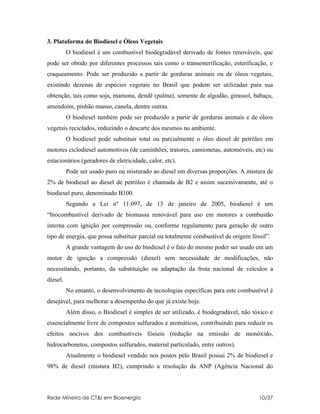 3. Plataforma do Biodiesel e Óleos Vegetais
          O biodiesel é um combustível biodegradável derivado de fontes renováveis, que
pode ser obtido por diferentes processos tais como o transesterificação, esterificação, e
craqueamento. Pode ser produzido a partir de gorduras animais ou de óleos vegetais,
existindo dezenas de espécies vegetais no Brasil que podem ser utilizadas para sua
obtenção, tais como soja, mamona, dendê (palma), semente de algodão, girassol, babaçu,
amendoim, pinhão manso, canola, dentre outras.
          O biodiesel também pode ser produzido a partir de gorduras animais e de óleos
vegetais reciclados, reduzindo o descarte dos mesmos no ambiente.
          O biodiesel pode substituir total ou parcialmente o óleo diesel de petróleo em
motores ciclodiesel automotivos (de caminhões, tratores, camionetas, automóveis, etc) ou
estacionários (geradores de eletricidade, calor, etc).
          Pode ser usado puro ou misturado ao diesel em diversas proporções. A mistura de
2% de biodiesel ao diesel de petróleo é chamada de B2 e assim sucessivamente, até o
biodiesel puro, denominado B100.
          Segundo a Lei nº 11.097, de 13 de janeiro de 2005, biodiesel é um
“biocombustível derivado de biomassa renovável para uso em motores a combustão
interna com ignição por compressão ou, conforme regulamento para geração de outro
tipo de energia, que possa substituir parcial ou totalmente combustível de origem fóssil”.
          A grande vantagem do uso do biodiesel é o fato do mesmo poder ser usado em um
motor de ignição a compressão (diesel) sem necessidade de modificações, não
necessitando, portanto, da substituição ou adaptação da frota nacional de veículos a
diesel.
          No entanto, o desenvolvimento de tecnologias específicas para este combustível é
desejável, para melhorar a desempenho do que já existe hoje.
          Além disso, o Biodiesel é simples de ser utilizado, é biodegradável, não tóxico e
essencialmente livre de compostos sulfurados e aromáticos, contribuindo para reduzir os
efeitos nocivos dos combustíveis fósseis (redução na emissão de monóxido,
hidrocarbonetos, compostos sulfurados, material particulado, entre outros).
          Atualmente o biodiesel vendido nos postos pelo Brasil possui 2% de biodiesel e
98% de diesel (mistura B2), cumprindo a resolução da ANP (Agência Nacional do



Rede Mineira de CT&I em Bioenergia                                                   10/37
 