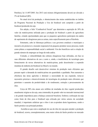 Petróleo), lei 11.097/2005. Em 2013 está mistura obrigatoriamente deverá ser elevada a
5% de biodiesel (B5).
        No atual nível de produção, o abastecimento das metas estabelecidas no âmbito
do Programa Nacional de Produção e Uso do biodiesel será cumprido a partir do
biodiesel produzido da soja.
        Em adição, o Selo “Combustível Social” que determina a aquisição de 30% do
valor da matéria-prima utilizada para a produção do biodiesel a partir da agricultura
familiar, criando oportunidades para que os pequenos agricultores participem da cadeia
de suprimento de oleaginosas para as usinas, mais especificamente para a Petrobrás.
        Entretanto, cabe às lideranças políticas e aos governos estaduais e municipais a
iniciativa de promover a inserção responsável do pequeno produtor nesse processo, tendo
como pilares a responsabilidade social e ambiental. Um dos benefícios será a criação de
grande número de empregos ao longo de toda cadeia.
        Contudo, a vulnerabilidade das culturas oleaginosas hoje utilizadas, em face as
suas diferentes alternativas de uso e custo e, ainda, a insuficiência de tecnologia para
fornecimento de novas alternativas de matéria-prima, pode desestimular a expansão
imediata da indústria do biodiesel no Brasil e no mundo.
        O grande desafio será desenvolver sistemas de produção mais eficientes que
possam suprir a demanda de matéria-prima em quantidade e qualidade. Para aumentar a
eficiência das áreas agrícolas e diminuir a necessidade de sua expansão, torna-se
necessário priorizar o desenvolvimento de tecnologias de produção mais eficientes que
permitam o aumento da produtividade e do rendimento, extração e processamento de
óleo.
        Cerca de 90% dos atuais seis milhões de toneladas de óleo vegetal produzidos
anualmente origina-se da soja, uma commodity de grande valor no mercado internacional
e de grande importância para a balança comercial brasileira. Embora a utilização da soja
como fonte de óleo para o biodiesel seja criticada por vários setores da sociedade
mundial, é importante enfatizar que o óleo é um co-produto desta leguminosa, sendo o
farelo protéico seu principal produto.
        Acredita-se que com a ampliação do uso do óleo de soja para atender a produção
de biodiesel, ocorra, conseqüentemente, uma maior oferta de farelo protéico no mercado



Rede Mineira de CT&I em Bioenergia                                                    11/37
 
