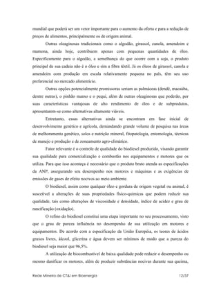 mundial que poderá ser um vetor importante para o aumento da oferta e para a redução de
preços de alimentos, principalmente os de origem animal.
       Outras oleaginosas tradicionais como o algodão, girassol, canola, amendoim e
mamona, ainda hoje, contribuem apenas com pequenas quantidades de óleo.
Especificamente para o algodão, a semelhança do que ocorre com a soja, o produto
principal de sua cadeia não é o óleo e sim a fibra têxtil. Já os óleos de girassol, canola e
amendoim com produção em escala relativamente pequena no país, têm seu uso
preferencial no mercado alimentício.
       Outras opções potencialmente promissoras seriam as palmáceas (dendê, macaúba,
dentre outras), o pinhão manso e o pequi, além de outras oleaginosas que poderão, por
suas características vantajosas de alto rendimento de óleo e de subprodutos,
apresentarem-se como alternativas altamente viáveis.
       Entretanto, essas alternativas ainda se encontram em fase inicial de
desenvolvimento genético e agrícola, demandando grande volume de pesquisa nas áreas
de melhoramento genético, solos e nutrição mineral, fitopatologia, entomologia, técnicas
de manejo e produção e de zoneamento agro-climático.
       Fator relevante é o controle de qualidade do biodiesel produzido, visando garantir
sua qualidade para comercialização e combustão nos equipamentos e motores que os
utiliza. Para que isso aconteça é necessário que o produto bruto atenda as especificações
da ANP, assegurando seu desempenho nos motores e máquinas e as exigências de
emissões de gases de efeito nocivos ao meio ambiente.
       O biodiesel, assim como qualquer óleo e gordura de origem vegetal ou animal, é
suscetível a alterações de suas propriedades físico-quimicas que podem reduzir sua
qualidade, tais como alterações de viscosidade e densidade, índice de acidez e grau de
rancificação (oxidação).
       O refino do biodiesel constitui uma etapa importante no seu processamento, visto
que o grau de pureza influência no desempenho de sua utilização em motores e
equipamentos. De acordo com a especificação da União Européia, os teores de ácidos
graxos livres, álcool, glicerina e água devem ser mínimos de modo que a pureza do
biodiesel seja maior que 96,5%.
       A utilização de biocombustível de baixa qualidade pode reduzir o desempenho ou
mesmo danificar os motores, além de produzir substâncias nocivas durante sua queima,


Rede Mineira de CT&I em Bioenergia                                                    12/37
 
