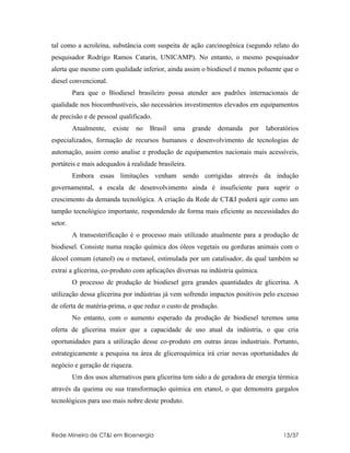 tal como a acroleína, substância com suspeita de ação carcinogênica (segundo relato do
pesquisador Rodrigo Ramos Catarin, UNICAMP). No entanto, o mesmo pesquisador
alerta que mesmo com qualidade inferior, ainda assim o biodiesel é menos poluente que o
diesel convencional.
         Para que o Biodiesel brasileiro possa atender aos padrões internacionais de
qualidade nos biocombustíveis, são necessários investimentos elevados em equipamentos
de precisão e de pessoal qualificado.
         Atualmente,   existe   no   Brasil   uma    grande   demanda   por    laboratórios
especializados, formação de recursos humanos e desenvolvimento de tecnologias de
automação, assim como analise e produção de equipamentos nacionais mais acessíveis,
portáteis e mais adequados à realidade brasileira.
         Embora essas limitações venham sendo corrigidas através da indução
governamental, a escala de desenvolvimento ainda é insuficiente para suprir o
crescimento da demanda tecnológica. A criação da Rede de CT&I poderá agir como um
tampão tecnológico importante, respondendo de forma mais eficiente as necessidades do
setor.
         A transesterificação é o processo mais utilizado atualmente para a produção de
biodiesel. Consiste numa reação química dos óleos vegetais ou gorduras animais com o
álcool comum (etanol) ou o metanol, estimulada por um catalisador, da qual também se
extrai a glicerina, co-produto com aplicações diversas na indústria química.
         O processo de produção de biodiesel gera grandes quantidades de glicerina. A
utilização dessa glicerina por indústrias já vem sofrendo impactos positivos pelo excesso
de oferta de matéria-prima, o que reduz o custo de produção.
         No entanto, com o aumento esperado da produção de biodiesel teremos uma
oferta de glicerina maior que a capacidade de uso atual da indústria, o que cria
oportunidades para a utilização desse co-produto em outras áreas industriais. Portanto,
estrategicamente a pesquisa na área de gliceroquímica irá criar novas oportunidades de
negócio e geração de riqueza.
         Um dos usos alternativos para glicerina tem sido a de geradora de energia térmica
através da queima ou sua transformação química em etanol, o que demonstra gargalos
tecnológicos para uso mais nobre deste produto.



Rede Mineira de CT&I em Bioenergia                                                   13/37
 