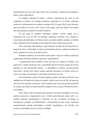 beneficiamento de arroz, café, trigo, milho, coco, amendoim, castanha-de-caju (sabugo e
palha e outros subprodutos).
       O complexo industrial do papel e celulose, representado por mais de 220
companhias no Brasil, com unidades industriais localizadas em 16 estados, utilizando
madeira de reflorestamento das espécies eucalipto (62%) e pinus (36%), gera diferentes
tipos de resíduos, tais como casca, cavaco e licor negro, sendo que alguns dos resíduos
têm aproveitamento energético na própria indústria.
       No que tange ao complexo siderúrgico suprido a carvão vegetal, este é
responsável por cerca de 30% da produção siderúrgica brasileira. Este complexo é
concentrado, principalmente, em Minas Gerais, possuindo também unidades no Espírito
Santo, Maranhão, Pará, Pernambuco, Rio Grande do Norte e Mato Grosso do Sul.
       Nessa siderurgia, cabe destaque o aproveitamento de gases de alto-forno para co-
geração de calor e eletricidade, os quais são produzidos durante a reação do carbono do
carvão vegetal com o ferro do minério de ferro.
       Biomassa celulósica: Esta biomassa inclui todos os tipos de resíduos celulósicos
gerados pelas atividades produtivas agrícolas e agroindustriais.
       A quantificação desses resíduos é feita com base nos "índices de colheita", que
expressam a relação percentual entre a quantidade total de biomassa gerada por hectare
plantado de uma determinada cultura e a quantidade de produto economicamente
aproveitável. Grande parte desses resíduos agrícolas permanece no próprio terreno de
cultivo, servindo como proteção ou fornecedor de nutrientes ao solo.
       São considerados resíduos florestais aqueles gerados e deixados na floresta como
resultado das atividades de extração da madeira. Infere-se que cerca de 20% da massa de
uma árvore são deixados na floresta. Assim, estima-se que exista uma grande quantidade
de resíduos que poderá ter aproveitamento energético face ao parque florestal existente e
em expansão.
       Dessa forma, ações de pesquisa que priorizem inovações tecnológicas em novos
produtos, processos e equipamentos para o melhor aproveitamento desses sub- e co-
produtos agrícolas, agroindustriais e industriais, ou seja, na geração de energia, na
carboquímica, produção de biofertilizantes e biocombustíveis, entre outros, representa
simultaneamente, grande oportunidade e desafios tecnológicos e de inovação, que
deverão ser abordados à luz de iniciativas de PD&I.


Rede Mineira de CT&I em Bioenergia                                                 17/37
 
