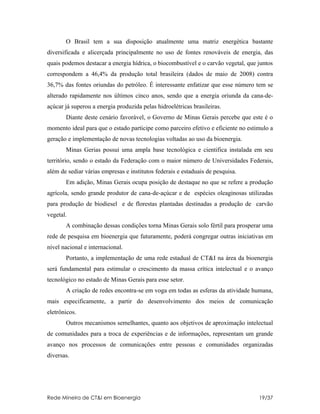 O Brasil tem a sua disposição atualmente uma matriz energética bastante
diversificada e alicerçada principalmente no uso de fontes renováveis de energia, das
quais podemos destacar a energia hídrica, o biocombustível e o carvão vegetal, que juntos
correspondem a 46,4% da produção total brasileira (dados de maio de 2008) contra
36,7% das fontes oriundas do petróleo. É interessante enfatizar que esse número tem se
alterado rapidamente nos últimos cinco anos, sendo que a energia oriunda da cana-de-
açúcar já superou a energia produzida pelas hidroelétricas brasileiras.
       Diante deste cenário favorável, o Governo de Minas Gerais percebe que este é o
momento ideal para que o estado participe como parceiro efetivo e eficiente no estimulo a
geração e implementação de novas tecnologias voltadas ao uso da bioenergia.
       Minas Gerias possui uma ampla base tecnológica e cientifica instalada em seu
território, sendo o estado da Federação com o maior número de Universidades Federais,
além de sediar várias empresas e institutos federais e estaduais de pesquisa.
       Em adição, Minas Gerais ocupa posição de destaque no que se refere a produção
agrícola, sendo grande produtor de cana-de-açúcar e de espécies oleaginosas utilizadas
para produção de biodiesel e de florestas plantadas destinadas a produção de carvão
vegetal.
       A combinação dessas condições torna Minas Gerais solo fértil para prosperar uma
rede de pesquisa em bioenergia que futuramente, poderá congregar outras iniciativas em
nível nacional e internacional.
       Portanto, a implementação de uma rede estadual de CT&I na área da bioenergia
será fundamental para estimular o crescimento da massa crítica intelectual e o avanço
tecnológico no estado de Minas Gerais para esse setor.
       A criação de redes encontra-se em voga em todas as esferas da atividade humana,
mais especificamente, a partir do desenvolvimento dos meios de comunicação
eletrônicos.
       Outros mecanismos semelhantes, quanto aos objetivos de aproximação intelectual
de comunidades para a troca de experiências e de informações, representam um grande
avanço nos processos de comunicações entre pessoas e comunidades organizadas
diversas.




Rede Mineira de CT&I em Bioenergia                                                 19/37
 
