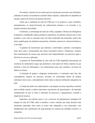 No entanto, é preciso ter em mente que tais mecanismos possuem suas limitações,
podendo em muitas circunstâncias constituir falsas soluções, implicando em dispêndio de
energia e gastos de recursos de maneira incorreta.
        Achar que a instalação de rede de CT&I por si só, promova e gere resultados,
principalmente, no desenvolvimento do conhecimento humano e na inovação, é no
mínimo inocência descuidada.
        Certamente, a estruturação de redes de CT&I, acopladas a Núcleos de Inteligência
Competitiva, trabalhando cadeias produtivas específicas, em perfeita sintonia com o setor
produtivo, com visão no mercado como um forte sinalizador das demandas, porém não
único, poderá gerar um ambiente que permita estimular e promover o desenvolvimento e
a inovação.
        A garantia de mecanismos que estimule a criatividade e permita a recompensa
justa, bem como o fornecimento dos meios necessários físicos e financeiros, constitui
fator determinante de sucesso que necessita estar disponibilizado em processos ágeis e
flexíveis no seu uso e aplicação.
        A garantia de funcionalidade de uma rede de CT&I dependerá basicamente da
existência de instrumentos legais que permitam a rede operar de forma conjunta ou que
estimule a troca de informações e de conhecimento entre seus membros, em busca de
objetivos comuns.
        A formação de grupos e subgrupos institucionais e a interações entre eles, são
conseqüências naturais do processo, devendo ser estimuladas dentro da própria
instituição, bem como, e principalmente entre todas as demais instituições integrantes da
rede.
        A criação de nichos de conhecimentos e de atuação em áreas específicas constitui
uma evolução natural e poderá representar mecanismos de aproximação e de interação
complementar no que se refere à utilização de processos e equipamentos, evitando a
dispersão de recursos.
        Imperativo sem dúvida, passa a ser o processo de planejamento estratégico de
atuação da rede de CT&I, onde os desafios a serem vencidos por todos deverão estar
claramente apontados, bem como os meios mais adequados a sua consecução, com
detalhamento das contribuições de cada partícipe no contexto da realidade existente e a
conquistar.


Rede Mineira de CT&I em Bioenergia                                                 20/37
 