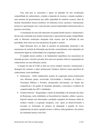 Uma rede para se concretizar e operar irá depender de uma coordenação
compartilhada do conhecimento, evitando a dispersão de recursos e estando acoplada a
uma estrutura de gerenciamento que tenha capacidade de canalizar recursos, além de
facilitar intercâmbios técnico-científicos em diferentes níveis, nacional e internacional,
promover a aproximação com o setor privado e possuir legitimidade institucional entre os
parceiros envolvidos.
       A estruturação de uma rede representa um grande desafio técnico e institucional e
deverá estar sustentada num modelo institucional e operacional de gestão compartilhado,
onde as diferentes instituições integradas terão assento, quer na definição de suas
prioridades, bem como nos seus mecanismos de gestão e controle.
       Papel destacado deve ser dado às questões da propriedade intelectual e dos
mecanismos de controle da informação que deverão, essencialmente, estar amparados em
instrumentos legais de conformidade com a legislação específica.
       O respaldo técnico jurídico é de fundamental importância nos mecanismos de
interação governo e iniciativa privada, bem como nas questões relativas à apropriação do
conhecimento, em suas diferentes escalas.
   A atuação da rede de CT&I se dará nos níveis estadual, nacional e internacional e
abrangerá três vertentes, a saber: Institucional, Temático/ Setorial e áreas específicas do
conhecimento, assim detalhadas:
   •   Institucional – Serão estabelecidos acordos de cooperação técnico-institucional
       com diferentes países, envolvendo Universidades e Institutos de Ciência e
       Tecnologia Públicos e Privados, prospectados previamente, em função das
       competências e do quadro de demandas apontados e necessários à melhoria da
       competitividade dos APL’s trabalhados.
   •   Temático/Setorial – Resguardado o caráter de pluralidade e de interação das áreas
       da Bioenergia, serão trabalhados os biocombustíveis líquidos, sólidos e gasosos.
       Especial atenção será direcionada a produção energética da biomassa sólida de
       resíduos visando a co-geração energética, com        apoio ao desenvolvimento à
       inovação na formulação de projetos de adequação e geração de novos
       equipamentos de apoio à geração térmica e elétrica, turbo-geradores e de motores
       de combustão interna e tetra-fuel.



Rede Mineira de CT&I em Bioenergia                                                   21/37
 