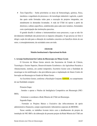 •    Área Especifica – Serão prioritárias as áreas de biotecnologia, química, física,
        mecânica e engenharia de processos e de tecnologia industrial e agrícola, a partir
        das quais serão formadas redes para a execução de projetos integrados, em
        atendimento às demandas levantadas. A rede de CT&I irá operar a partir de
        diretrizes e editais específicos, estabelecidos para cada setor temático, formulados
        com a participação das instituições parceiras.
        O grande desafio é ordenar e instrumentalizar esses processos, o que se não for
devidamente trabalhado não promoverá os impactos almejados. O que precisa ser feito é
dirigir a ação da rede para a obtenção de resultados concretos em benefício direto de um
setor, e conseqüentemente, da sociedade como um todo.


                                         ITEM III
                      Modelo Institucional e Operacional da Rede


1. Arranjo Institucional da Cadeia da Bioenergia em Minas Gerais
        O Governo de Minas Gerais através das Secretarias de Estado de Ciência,
Tecnologia e Ensino Superior, Desenvolvimento Econômico e da Agricultura Pecuária e
Abastecimento, instituiu, em caráter temporário, Escritório Gestor com a finalidade de
encarregar-se da mobilização e das providências para a implantação do futuro Centro de
Inovação em Bioenergia no Estado de Minas Gerais.
        Ao Escritório Gestor, conforme a Resolução Conjunta XXXXX, no cumprimento
de sua finalidade compete:

        Primeira Etapa:
        . Instalar e operar o Núcleo de Inteligência Competitiva em Bioenergia (NIC-
BIO);
        . Estruturar e coordenar a Rede Mineira de CT&I em Bioenergia.
        Segunda Etapa:
        . Formular os Projetos Básico e Executivo das infra-estruturas de apoio
administrativo-financeiro, campo experimental e laboratórios especiais do BIOERG.
        Nesse sentido, os trabalhos tiveram início com o detalhamento do projeto de
instalação do NIC-BIO e da elaboração do presente projeto da Rede Mineira de CT&I em


Rede Mineira de CT&I em Bioenergia                                                    22/37
 