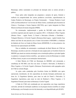Bioenergia, ambos sustentados no princípio de interação entre os setores privado e
público.
       Essas ações estão integradas aos programas e projetos de apoio, fomento e
melhoria da competitividade dos setores produtivos envolvidos, especificamente da
Cadeia Produtiva da Bioenergia, no Projeto Estruturador – “Arranjo Produtivo Local
(APL) de Biocombustíveis” do Governo de Minas Gerais, coordenado pela Secretaria de
Ciência e Tecnologia e Ensino Superior (SECTES), que é parte integrante do Plano
Mineiro de Desenvolvimento Integrado (PMDI).
       Na estruturação, implementação e gestão do NIC-BIO serão criados três
escritórios regionais para dar suporte aos seguintes APL’s: 1) Biodiesel e Óleos Vegetais
(Montes Claros – região Norte); 2) Etanol e Derivados (Uberaba e Uberlândia –
Triângulo Mineiro); e 3) Carvão Vegetal e Biomassa (Sete Lagoas – região Central). Esse
último será fruto de uma parceria com o Centro Universitário UNIFEMM e o Sindicato
da Indústria do Ferro no Estado de Minas Gerais (SINDIFER). E os dois primeiros vão
funcionar nas representações da FIEMG.
       Para os trabalhos de estruturação e coordenação da Rede Mineira de CT&I em
Bioenergia, encontra-se previsto a formação de uma equipe junto ao Escritório Gestor do
BIOERG que atuará em estreita articulação com as instituições púbicas e privadas ligadas
à academia e à pesquisa técnico-científica, que operam na área da Bioenergia no estado
de Minas Gerais, no país ou em instituições internacionais.
       A Rede Mineira de CT&I em Bioenergia do BIOERG será estruturada, a
semelhança do NIC-BIO, com foco nas áreas: 1) Etanol e Derivados; 2) Biodiesel e
Óleos Vegetais; e 3) Carvão Vegetal e Biomassa. Posteriormente serão agregadas ações
de CT&I na vertente Biogás.
       As ações serão conduzidas pelo Escritório Gestor do BIOERG com apoio
operacional, inicialmente, de três especialistas de elevada formação profissional, nas
áreas de: 1) Engenharia Química, para atuar na rede do Etanol e Derivados; 2)
Engenharia Agronômica, para atuar na rede do Biodiesel e Óleos Vegetais; e 3)
Engenharia Florestal, para atuar na Biomassa e Carvão Vegetal.
       A Rede de CT&I será coordenada por um especialista com larga experiência
curricular, advindo de instituição acadêmica ou de pesquisa técnico-científica no campo
da Bioenergia, com formação em nível de doutorado, a ser disponibilizado pela SEAPA.


Rede Mineira de CT&I em Bioenergia                                                 23/37
 