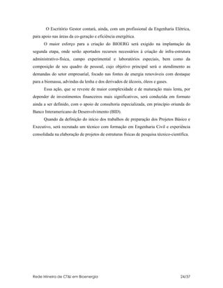 O Escritório Gestor contará, ainda, com um profissional da Engenharia Elétrica,
para apoio nas áreas da co-geração e eficiência energética.
      O maior esforço para a criação do BIOERG será exigido na implantação da
segunda etapa, onde serão aportados recursos necessários à criação de infra-estrutura
administrativo-física, campo experimental e laboratórios especiais, bem como da
composição de seu quadro de pessoal, cujo objetivo principal será o atendimento as
demandas do setor empresarial, focado nas fontes de energia renováveis com destaque
para a biomassa, advindas da lenha e dos derivados de álcoois, óleos e gases.
      Essa ação, que se reveste de maior complexidade e de maturação mais lenta, por
depender de investimentos financeiros mais significativos, será conduzida em formato
ainda a ser definido, com o apoio de consultoria especializada, em princípio oriunda do
Banco Interamericano de Desenvolvimento (BID).
      Quando da definição do início dos trabalhos de preparação dos Projetos Básico e
Executivo, será recrutado um técnico com formação em Engenharia Civil e experiência
consolidada na elaboração de projetos de estruturas físicas de pesquisa técnico-científica.




Rede Mineira de CT&I em Bioenergia                                                    24/37
 