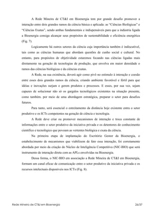 A Rede Mineira de CT&I em Bioenergia tem por grande desafio promover a
      interação entre dois grandes ramos da ciência básica e aplicada: as “Ciências Biológicas” e
      “Ciências Exatas”, sendo ambas fundamentais e indispensáveis para que a indústria ligada
      a Bioenergia consiga alcançar seus propósitos de sustentabilidade e eficiência energética
      (Fig. 7).
              Logicamente há outros setores da ciência cuja importância também é indiscutível,
      tais como as ciências humanas que abordam questões de cunho social e cultural. No
      entanto, para propósitos de objetividade estaremos focando nas ciências ligadas mais
      diretamente na geração de tecnologias de produção, que envolva em maior densidade o
      ramos das ciências biológicas e da ciências exatas.
              A Rede, na sua existência, deverá agir como pivô no estimulo à interação e coesão
      entre esses dois grandes ramos da ciência, criando ambiente favorável e fértil para que
      idéias e inovações surjam e gerem produtos e processos. E esses, por sua vez, sejam
      capazes de solucionar não só os gargalos tecnológicos existentes na situação presente,
      como também. por meio de uma abordagem estratégica, preparar o setor para desafios
      futuros.
              Para tanto, será essencial o estreitamento da distância hoje existente entra o setor
      produtivo e os ICTs competentes na geração de ciência e tecnologia.
              A Rede deve criar ou promover mecanismos de interação e troca constante de
      informações entre o setor produtivo da iniciativa privada e os detentores do conhecimento
      cientifico e tecnológico que povoam as vertentes biológica e exata da ciência.
              Na primeira etapa de implantação do Escritório Gestor da Bioenergia, o
      estabelecimento de mecanismos que viabilizem de fato essa interação, foi corretamente
      abordada por meio da criação do Núcleo de Inteligência Competitiva (NIC-BIO) que será
      instrumento de interação direta com as APLs envolvidas na Bioenergia.
              Dessa forma, o NIC-BIO em associação a Rede Mineira de CT&I em Bioenergia,
      formam um canal eficaz de comunicação entre o setor produtivo da iniciativa privada e os
      recursos intelectuais disponíveis nos ICTs (Fig. 8).




Rede Mineira de CT&I em Bioenergia                                                            26/37
 