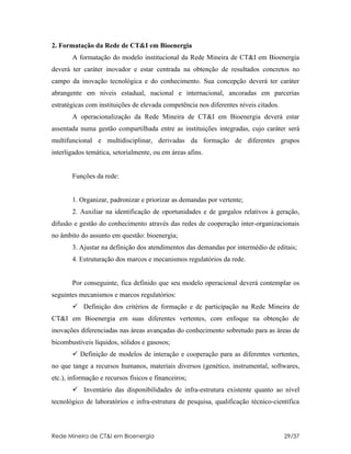 2. Formatação da Rede de CT&I em Bioenergia
       A formatação do modelo institucional da Rede Mineira de CT&I em Bioenergia
deverá ter caráter inovador e estar centrada na obtenção de resultados concretos no
campo da inovação tecnológica e do conhecimento. Sua concepção deverá ter caráter
abrangente em níveis estadual, nacional e internacional, ancoradas em parcerias
estratégicas com instituições de elevada competência nos diferentes níveis citados.
       A operacionalização da Rede Mineira de CT&I em Bioenergia deverá estar
assentada numa gestão compartilhada entre as instituições integradas, cujo caráter será
multifuncional e multidisciplinar, derivadas da formação de diferentes grupos
interligados temática, setorialmente, ou em áreas afins.


       Funções da rede:


       1. Organizar, padronizar e priorizar as demandas por vertente;
       2. Auxiliar na identificação de oportunidades e de gargalos relativos à geração,
difusão e gestão do conhecimento através das redes de cooperação inter-organizacionais
no âmbito do assunto em questão: bioenergia;
       3. Ajustar na definição dos atendimentos das demandas por intermédio de editais;
       4. Estruturação dos marcos e mecanismos regulatórios da rede.


       Por conseguinte, fica definido que seu modelo operacional deverá contemplar os
seguintes mecanismos e marcos regulatórios:
        Definição dos critérios de formação e de participação na Rede Mineira de
CT&I em Bioenergia em suas diferentes vertentes, com enfoque na obtenção de
inovações diferenciadas nas áreas avançadas do conhecimento sobretudo para as áreas de
bicombustíveis líquidos, sólidos e gasosos;
        Definição de modelos de interação e cooperação para as diferentes vertentes,
no que tange a recursos humanos, materiais diversos (genético, instrumental, softwares,
etc.), informação e recursos físicos e financeiros;
        Inventário das disponibilidades de infra-estrutura existente quanto ao nível
tecnológico de laboratórios e infra-estrutura de pesquisa, qualificação técnico-científica



Rede Mineira de CT&I em Bioenergia                                                    29/37
 