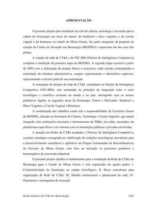 APRESENTAÇÃO


           O presente projeto para instalação da rede de ciência, tecnologia e inovação para a
cadeia da bioenergia nas áreas do etanol; do biodiesel e óleos vegetais; e do carvão
vegetal e da biomassa no estado de Minas Gerais, faz parte integrante da proposta de
criação do Centro de Inovação em Bioenergia (BIOERG) e representa um dos seus três
pilares.
           A criação da rede de CT&I e do NIC-BIO (Núcleo de Inteligência Competitiva)
completa a instalação da primeira etapa do BIOERG. A segunda etapa ocorrerá a partir
de 2009 com a elaboração do projeto básico e executivo, onde estarão contempladas a
construção da estrutura administrativa, campos experimentais e laboratórios especiais,
representando o terceiro pilar de sua sustentação.
           A concepção do projeto da rede de CT&I, semelhante ao Núcleo de Inteligência
Competitiva (NIC-BIO), está sustentada no princípio de integração entre o setor
tecnológico e cientifico existente no estado e no país, interagindo com os setores
produtivos ligados as seguintes áreas da bioenergia: Etanol e Derivados; Biodiesel e
Óleos Vegetais; e Carvão Vegetal e Biomassa.
           A coordenação dos trabalhos estará sob a responsabilidade do Escritório Gestor
do BIOERG, alocado na Secretaria de Ciência, Tecnologia e Ensino Superior, que atuará
integrado com instituições nacionais e internacionais de PD&I, em redes, ancorados em
plataformas específicas e em sintonia com as instituições públicas e privadas envolvidas.
           A atuação em Redes de CT&I acopladas a Núcleos de Inteligência Competitiva,
constitui estratégia consagrada na viabilização de soluções tecnológicas inovadoras para
o desenvolvimento sustentável e eqüitativo do Projeto Estruturador de Biocombustíveis
do Governo de Minas Gerais, com foco na inovação no processos produtivo e
bioenergético de conversão industrial.
           O presente projeto detalha os fundamentos para a instalação da Rede de CT&I em
Bioenergia para o Estado de Minas Gerais e está organizado em quatro partes: I.
Contextualização da bioenergia no campo tecnológico; II. Bases conceituais para
organização da Rede de CT&I; III. Modelo institucional e operacional da rede; IV.
Orçamento e cronograma de execução



Rede Mineira de CT&I em Bioenergia                                                       3/37
 