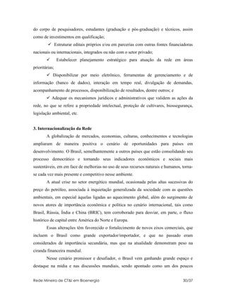 do corpo de pesquisadores, estudantes (graduação e pós-graduação) e técnicos, assim
como de investimentos em qualificação;
          Estruturar editais próprios e/ou em parcerias com outras fontes financiadoras
nacionais ou internacionais, integrados ou não com o setor privado;
               Estabelecer planejamento estratégico para atuação da rede em áreas
prioritárias;
         Disponibilizar por meio eletrônico, ferramentas de gerenciamento e de
informação (banco de dados), interação em tempo real, divulgação de demandas,
acompanhamento de processos, disponibilização de resultados, dentre outros; e
         Adequar os mecanismos jurídicos e administrativos que validem as ações da
rede, no que se refere a propriedade intelectual, proteção de cultivares, biossegurança,
legislação ambiental, etc.


3. Internacionalização da Rede
        A globalização de mercados, economias, culturas, conhecimentos e tecnologias
ampliaram de maneira positiva o cenário de oportunidades para países em
desenvolvimento. O Brasil, semelhantemente a outros países que estão consolidando seu
processo democrático e tornando seus indicadores econômicos e sociais mais
sustentáveis, em em face de melhorias no uso de seus recursos naturais e humanos, torna-
se cada vez mais presente e competitivo nesse ambiente.
        A atual crise no setor energético mundial, ocasionada pelas altas sucessivas do
preço do petróleo, associada à inquietação generalizada da sociedade com as questões
ambientais, em especial àquelas ligadas ao aquecimento global, além do surgimento de
novos atores de importância econômica e política no cenário internacional, tais como
Brasil, Rússia, Índia e China (BRIC), tem corroborado para desviar, em parte, o fluxo
histórico de capital entre América do Norte e Europa.
        Essas alterações têm favorecido o fortalecimento de novos eixos comerciais, que
incluem o Brasil como grande exportador/importador, e que no passado eram
considerados de importância secundária, mas que na atualidade demonstram peso na
ciranda financeira mundial.
        Nesse cenário promissor e desafiador, o Brasil vem ganhando grande espaço e
destaque na mídia e nas discussões mundiais, sendo apontado como um dos poucos


Rede Mineira de CT&I em Bioenergia                                                30/37
 