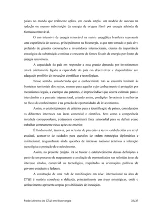 paises no mundo que realmente aplica, em escala ampla, um modelo de sucesso na
redução ou mesmo substituição da energia de origem fóssil por energia advinda da
biomassa renovável.
       O uso intensivo de energia renovável na matriz energética brasileira representa
uma experiência de sucesso, principalmente na bioenergia, o que tem tornado o país alvo
preferido de grandes corporações e investidores internacionais, cientes da importância
estratégica da substituição continua e crescente de fontes fósseis de energia por fontes de
energia renováveis.
       A capacidade do país em responder a essa grande demanda por investimentos
estará estritamente ligada à capacidade do país em desenvolver e disponibilizar um
adequado portfólio de inovações cientificas e tecnológicas.
       Nesse sentido, considerando que o conhecimento não se encontra limitado às
fronteiras territoriais dos países, mesmo para aqueles cujo conhecimento é protegido por
mecanismos legais, a exemplo das patentes, é imprescindível que ocorra estimulo para o
intercâmbio e a parceria internacional, criando assim, condições favoráveis à melhorias
no fluxo do conhecimento e na geração de oportunidades de investimentos.
       Assim, o estabelecimento de critérios para a identificação de países, considerados
os diferentes interesses nas áreas comercial e científica, bem como a competência
instalada correspondente, certamente constituirá fator primordial para se definir como
trabalhar corretamente essas ações no exterior.
       É fundamental, também, por se tratar de parcerias a serem estabelecidas em nível
estadual, acercar-se de cuidados para questões de ordem estratégica diplomática e
institucional, resguardando ainda questões de interesse nacional relativas a interação
tecnológica e proteção do conhecimento.
       Assim, no presente projeto, irá se buscar o estabelecimento dessas definições a
partir de um processo de mapeamento e avaliação de oportunidades nas referidas áreas de
interesse citadas, comercial ou tecnológica, respeitadas as orientações políticas de
governo estaduais e federais.
       A construção de uma rede de ramificações em nível internacional na área de
CT&I é matéria complexa e delicada, principalmente em áreas estratégicas, onde o
conhecimento apresenta amplas possibilidades de inovações.



Rede Mineira de CT&I em Bioenergia                                                   31/37
 