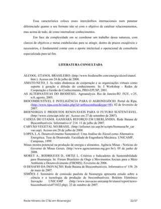 Essa característica coloca esses intercâmbios internacionais num patamar
diferenciado quanto a seu formato não só com o objetivo de catalisar relacionamentos,
mas acima de tudo, de como internalizar conhecimentos.
       Em face da complexidade em se coordenar um trabalho dessa natureza, com
clareza de objetivos e metas estabelecidas para se atingir, dentro de prazos exeqüíveis e
necessários, é fundamental contar com o aporte intelectual e operacional de consultoria
especializada para tal fim.


                              LITERATURA CONSULTADA


ÁLCOOL: ETANOL BRASILEIRO. (http://www.biodieselbr.com/energia/alcool/etanol.
    htm ). Acesso em 24 de julho de 2008.
AMATO-NETO, J. As redes dinâmicas de cooperação e as organizações virtuais como
    suporte à geração e difusão do conhecimento. In: I Workshop - Redes de
    Cooperação e Gestão do Conhecimento, PRO-EPUSP, 2001.
AS ALTERNATIVAS DO BIODIESEL. Agroanalysis. Rio de Janeiro/RJ: FGV, v:25,
    n:8, agosto, 2005.
BIOCOMBUSTÍVEL E INTELIGÊNCIA PARA O AGRONEGÓCIO. Portal da Ripa.
    (http://www.ripa.com.br/index.php?id=artbiocombust&type=98). 02 de fevereiro de
    2007.
BIOENERGIA E PRODUTOS RENOVÁVEIS PARA O FUTURO SUSTENTÁVEL.
    (http://www.cienciapt.info/ pt/. Acesso em 27 de setembro de 2007).
CADEIA DO ETANOL GANHARÁ REFORÇO EM UBERLÂNDIA. Rede Baiana de
    Biocombustíveis. Informativo no 214. 11 de julho de 2007.
CARVÃO VEGETAL NO BRASIL. (http://infoener.iee.usp.br/scripts/biomassa/br_car
    vao.asp). Acesso em 28 de julho de 2008.
LOPES, L.A. Desenvolvimento Sustentável: Uma Análise do Álcool como Alternativa
    Energética. Tese de Doutorado. Faculdade de Engenharia Mecânica. UNICAMP,
    Campinas, 1999.
Minas mostra potencial na produção de energia e alimentos. Agência Minas - Notícias do
    Governo de Minas Gerais. (http://www.agenciaminas.mg.gov.br/). 05 de junho de
    2008.
MORET A., RODRIGUES D., ORTIZ L. Critérios e Indicadores de Sustentabilidade
    para Bioenergia. In: Fórum Brasileiro de Ongs e Movimentos Sociais para o Meio
    Ambiente e Desenvolvimento (FBOMS). Fevereiro de 2006.
O DESAFIO DA INOVAÇÃO. Rede Baiana de Biocombustíveis. Informativo no 158. 26
    de maio de 2007.
SIMÕES J. Seminário de comissão paulista de bioenergia apresenta estudo sobre a
    ciência e a tecnologia da produção de biocombustíveis. Boletim Eletrônico
    Inovação      UNICAMP          (http://www.inovacao.unicamp.br/etanol/report/news-
    biocombustiveis071022.php). 22 de outubro de 2007.



Rede Mineira de CT&I em Bioenergia                                                 32/37
 