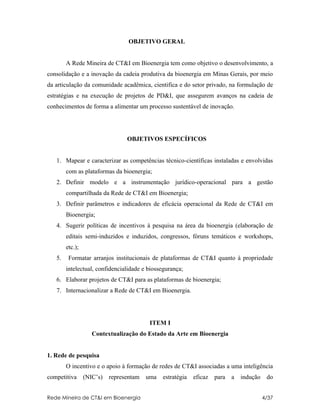 OBJETIVO GERAL


        A Rede Mineira de CT&I em Bioenergia tem como objetivo o desenvolvimento, a
consolidação e a inovação da cadeia produtiva da bioenergia em Minas Gerais, por meio
da articulação da comunidade acadêmica, cientifica e do setor privado, na formulação de
estratégias e na execução de projetos de PD&I, que assegurem avanços na cadeia de
conhecimentos de forma a alimentar um processo sustentável de inovação.




                                 OBJETIVOS ESPECÍFICOS


   1. Mapear e caracterizar as competências técnico-científicas instaladas e envolvidas
        com as plataformas da bioenergia;
   2. Definir modelo e a instrumentação jurídico-operacional para a gestão
        compartilhada da Rede de CT&I em Bioenergia;
   3. Definir parâmetros e indicadores de eficácia operacional da Rede de CT&I em
        Bioenergia;
   4. Sugerir políticas de incentivos à pesquisa na área da bioenergia (elaboração de
        editais semi-induzidos e induzidos, congressos, fóruns temáticos e workshops,
        etc.);
   5.    Formatar arranjos institucionais de plataformas de CT&I quanto à propriedade
        intelectual, confidencialidade e biossegurança;
   6. Elaborar projetos de CT&I para as plataformas de bioenergia;
   7. Internacionalizar a Rede de CT&I em Bioenergia.




                                          ITEM I
                    Contextualização do Estado da Arte em Bioenergia


1. Rede de pesquisa
        O incentivo e o apoio à formação de redes de CT&I associadas a uma inteligência
competitiva      (NIC’s)   representam   uma   estratégia   eficaz   para a   indução    do


Rede Mineira de CT&I em Bioenergia                                                      4/37
 